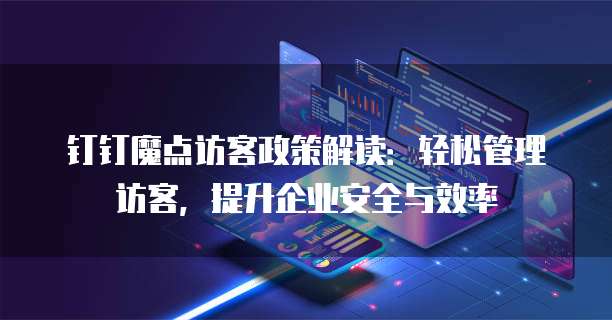 钉钉魔点访客政策解读:轻松管理访客,提升企业安全与效率
