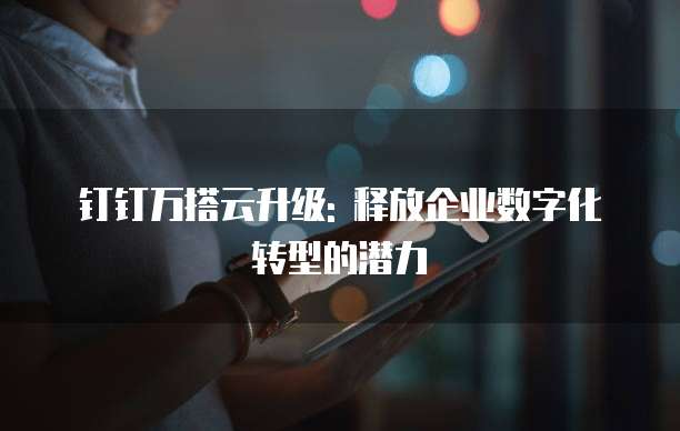 钉钉万搭云升级: 释放企业数字化转型的潜力