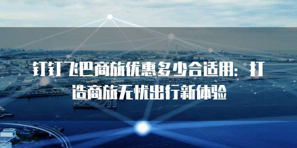 钉钉飞巴商旅优惠多少合适用:打造商旅无忧出行新体验
