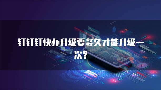 钉钉钉快办升级要多久才能升级一次?