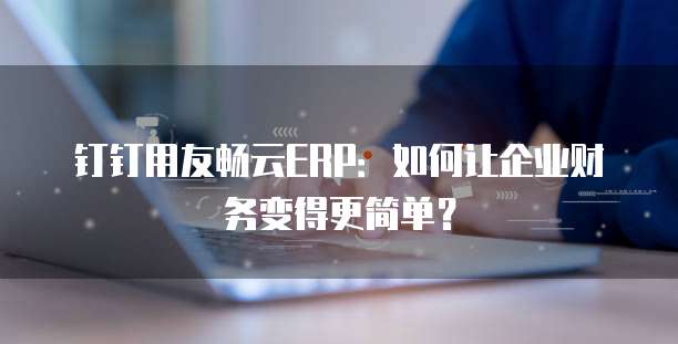 钉钉用友畅云ERP:如何让企业财务变得更简单?