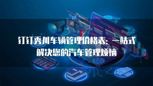钉钉秀川车辆管理价格表: 一站式解决您的汽车管理烦恼