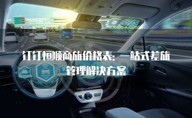钉钉恒顺商旅价格表: 一站式差旅管理解决方案