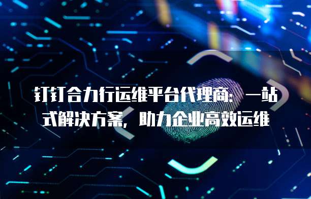 钉钉合力行运维平台代理商:一站式解决方案,助力企业高效运维