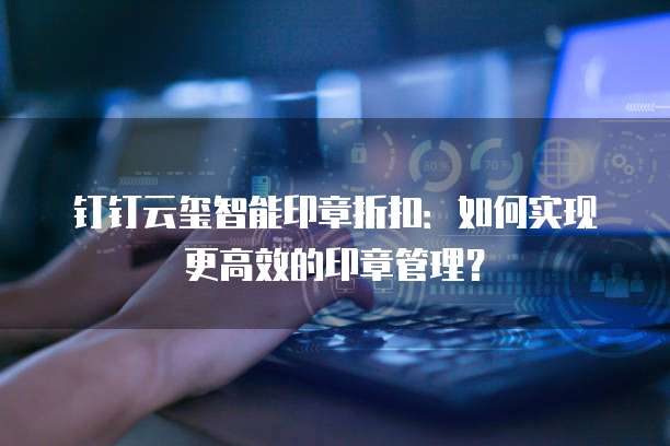 钉钉云玺智能印章折扣:如何实现更高效的印章管理?