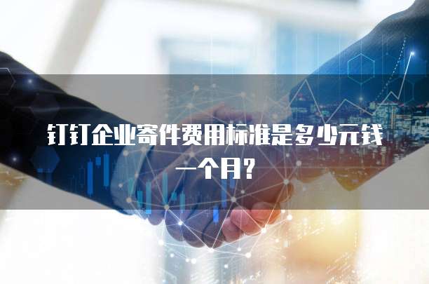 钉钉企业寄件费用标准是多少元钱一个月?