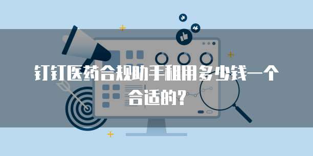 钉钉医药合规助手租用多少钱一个合适的?