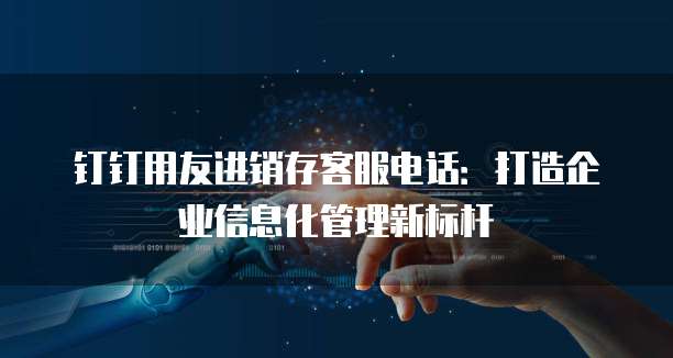 钉钉用友进销存客服电话:打造企业信息化管理新标杆