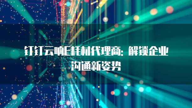 钉钉云呐E耗材代理商: 解锁企业沟通新姿势