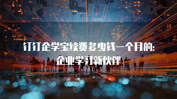 钉钉企学宝续费多少钱一个月的:企业学习新伙伴
