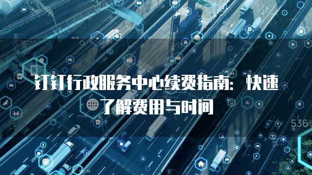 钉钉行政服务中心续费指南：快速了解费用与时间