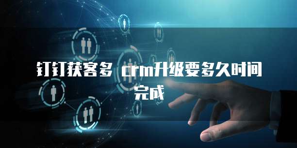 钉钉获客多 crm升级要多久时间完成