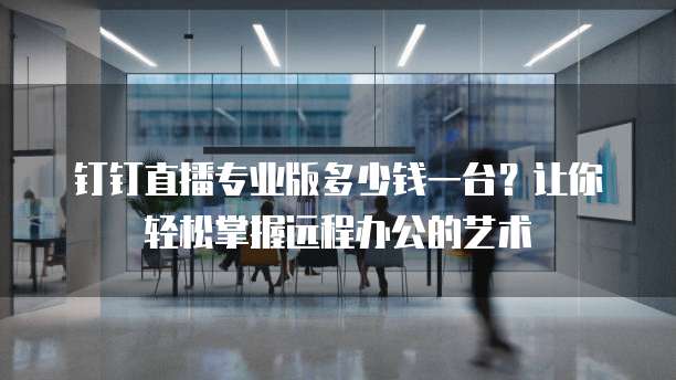 钉钉直播专业版多少钱一台?让你轻松掌握远程办公的艺术