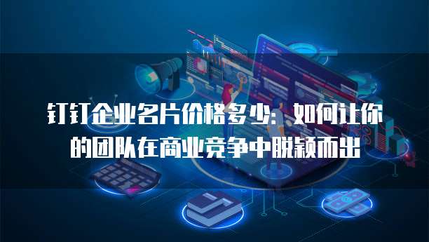 钉钉企业名片价格多少:如何让你的团队在商业竞争中脱颖而出