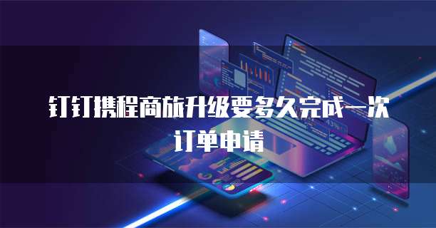 钉钉携程商旅升级要多久完成一次订单申请