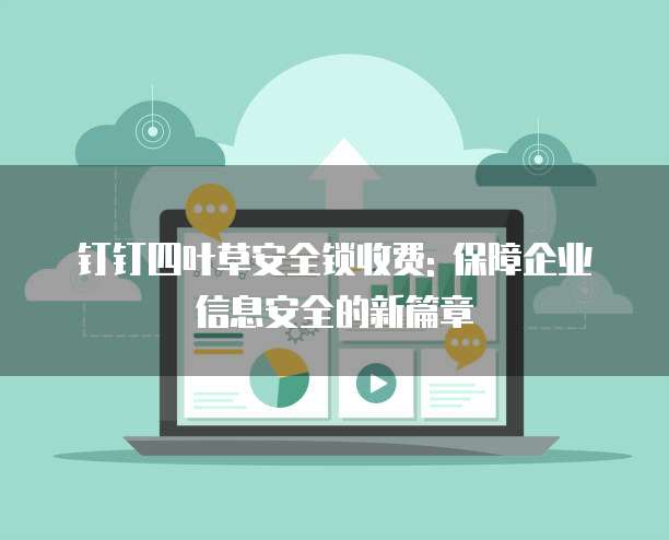 钉钉四叶草安全锁收费: 保障企业信息安全的新篇章