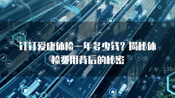 钉钉爱康体检一年多少钱?揭秘体检费用背后的秘密