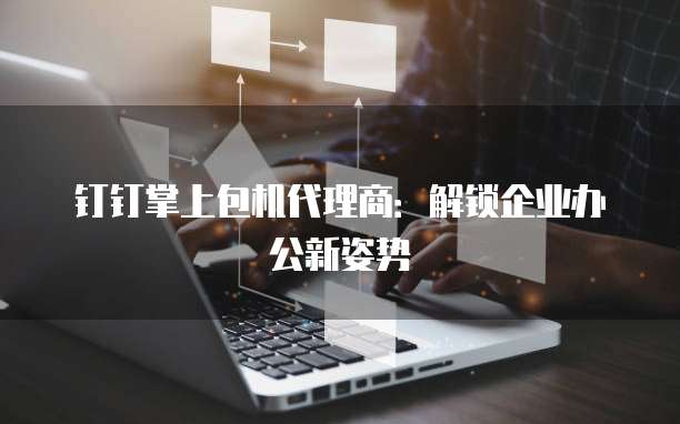 钉钉掌上包机代理商：解锁企业办公新姿势
