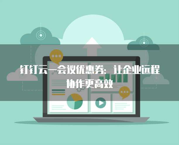 钉钉云一会议优惠券:让企业远程协作更高效