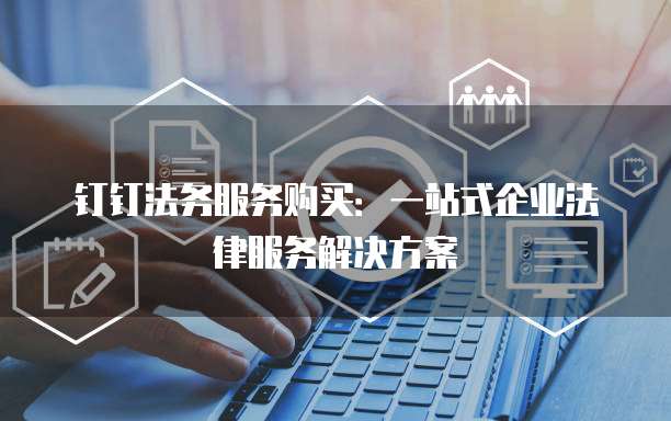 钉钉法务服务购买：一站式企业法律服务解决方案