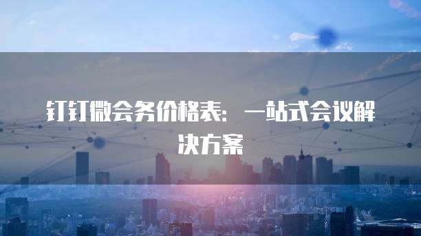钉钉微会务价格表:一站式会议解决方案