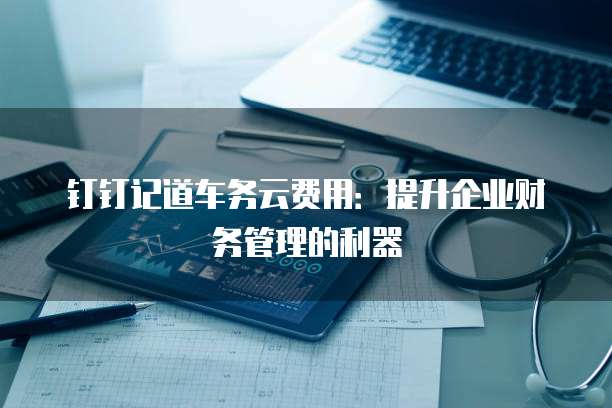 钉钉记道车务云费用:提升企业财务管理的利器