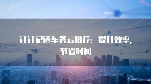 钉钉记道车务云推荐：提升效率，节省时间