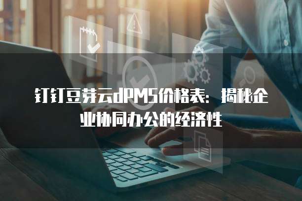 钉钉豆芽云dPMS价格表:揭秘企业协同办公的经济性