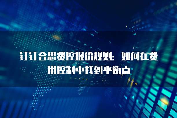 钉钉合思费控报价规则:如何在费用控制中找到平衡点