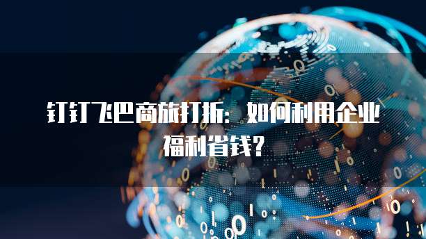 钉钉飞巴商旅打折:如何利用企业福利省钱?