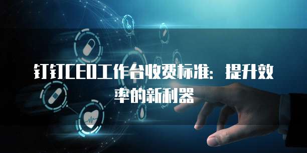钉钉CEO工作台收费标准:提升效率的新利器