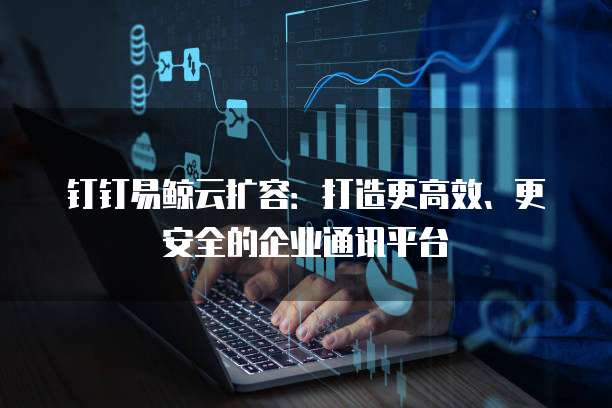 钉钉易鲸云扩容:打造更高效、更安全的企业通讯平台