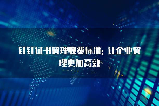 钉钉证书管理收费标准: 让企业管理更加高效