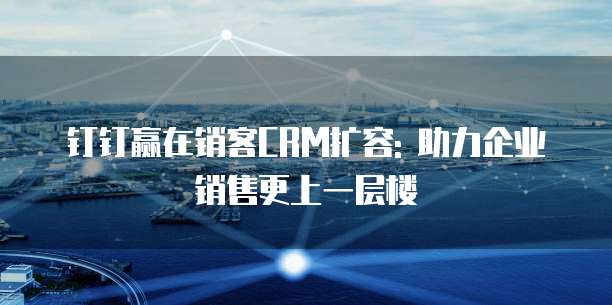 钉钉赢在销客CRM扩容: 助力企业销售更上一层楼