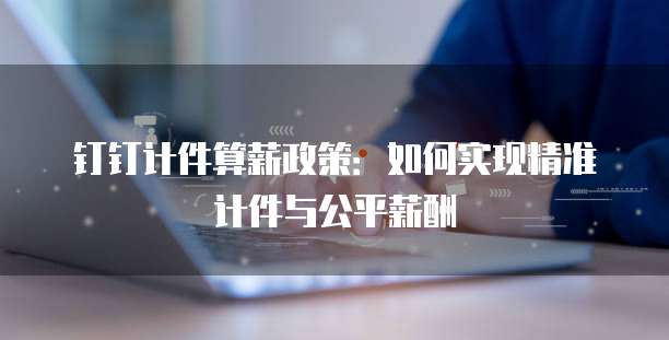 钉钉计件算薪政策：如何实现精准计件与公平薪酬