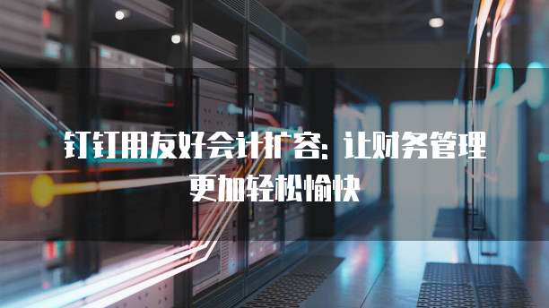 钉钉用友好会计扩容: 让财务管理更加轻松愉快