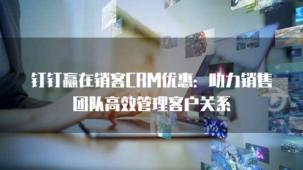 钉钉赢在销客CRM优惠:助力销售团队高效管理客户关系