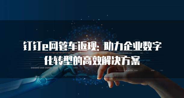 钉钉e网管车返现: 助力企业数字化转型的高效解决方案