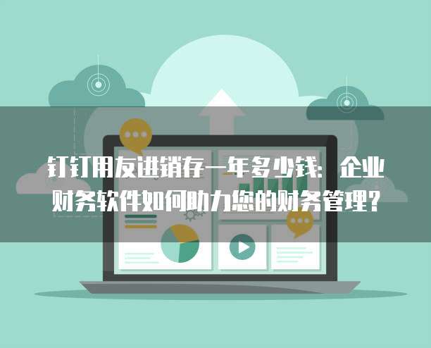 钉钉用友进销存一年多少钱:企业财务软件如何助力您的财务管理?