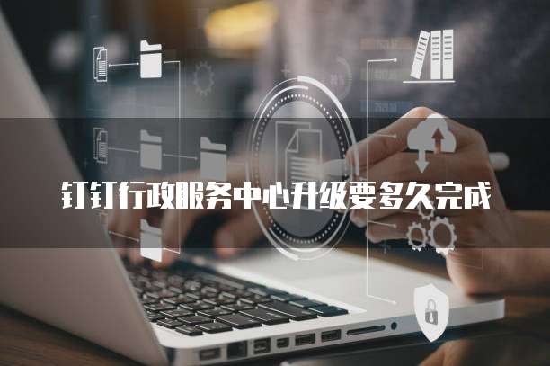 钉钉行政服务中心升级要多久完成