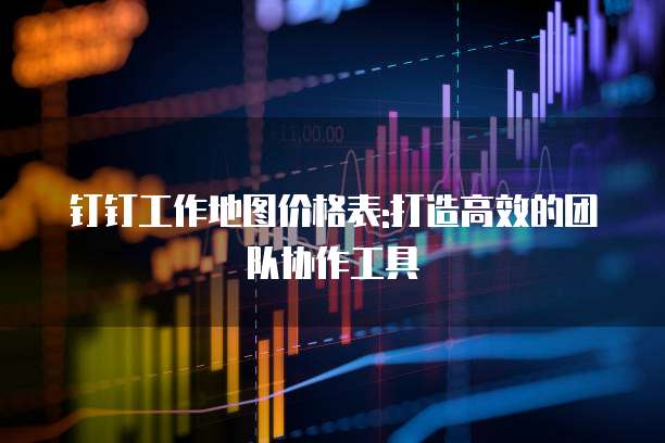 钉钉工作地图价格表:打造高效的团队协作工具
