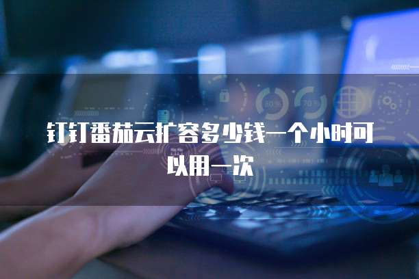 钉钉番茄云扩容多少钱一个小时可以用一次