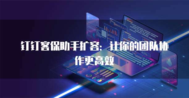 钉钉客保助手扩容:让你的团队协作更高效