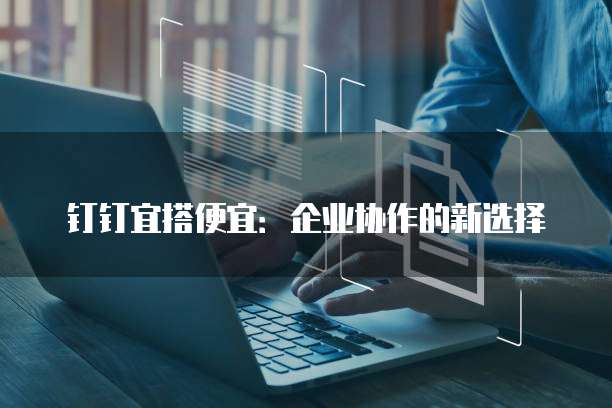 钉钉宜搭便宜:企业协作的新选择