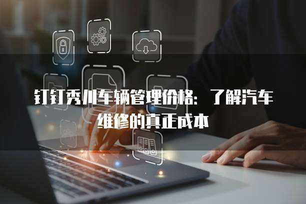钉钉秀川车辆管理价格:了解汽车维修的真正成本