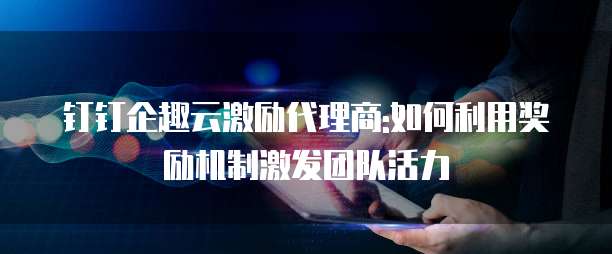 钉钉企趣云激励代理商:如何利用奖励机制激发团队活力