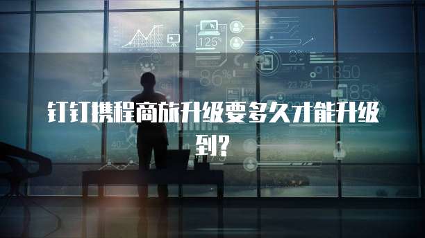 钉钉携程商旅升级要多久才能升级到?