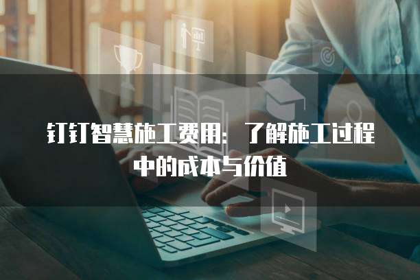 钉钉智慧施工费用:了解施工过程中的成本与价值