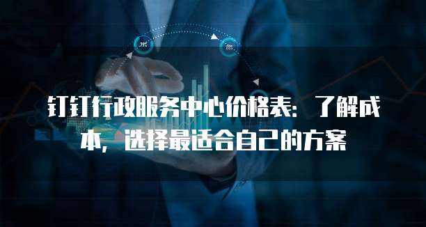 钉钉行政服务中心价格表:了解成本,选择最适合自己的方案