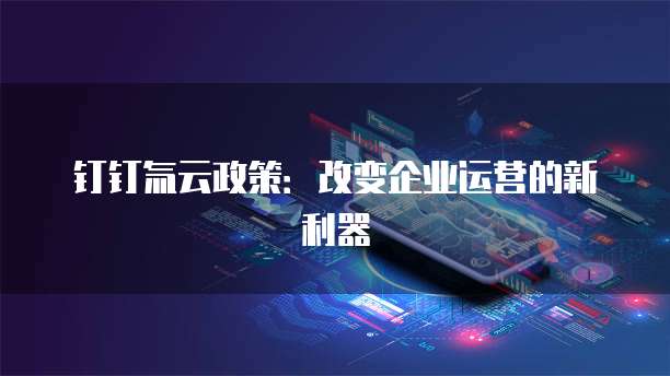 钉钉氚云政策：改变企业运营的新利器